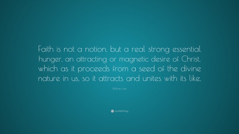 William Law Quote: “Faith is not a notion, but a real strong essential hunger, an attracting or magnetic desire of Christ, which as it proceeds from a seed of the divine nature in us, so it attracts and unites with its like.”