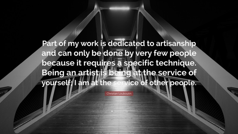 Christian Louboutin Quote: “Part of my work is dedicated to artisanship and can only be done by very few people because it requires a specific technique. Being an artist is being at the service of yourself; I am at the service of other people.”