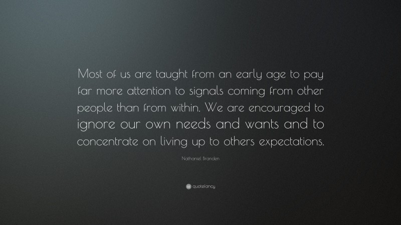 Nathaniel Branden Quote: “Most of us are taught from an early age to pay far more attention to signals coming from other people than from within. We are encouraged to ignore our own needs and wants and to concentrate on living up to others expectations.”
