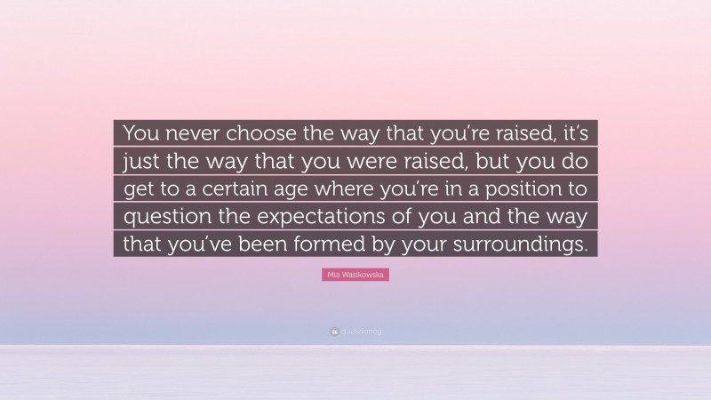Mia Wasikowska Quote: “You never choose the way that you’re raised, it’s just the way that you were raised, but you do get to a certain age where you’re in a position to question the expectations of you and the way that you’ve been formed by your surroundings.”