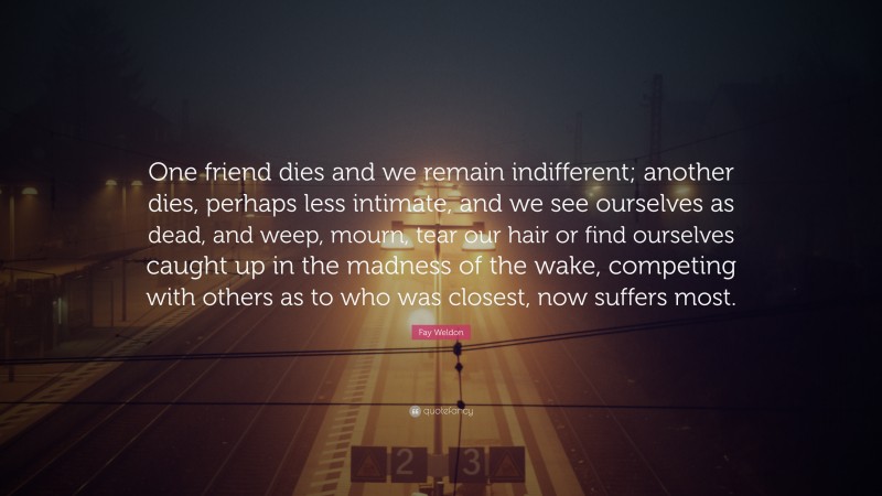 Fay Weldon Quote: “One friend dies and we remain indifferent; another dies, perhaps less intimate, and we see ourselves as dead, and weep, mourn, tear our hair or find ourselves caught up in the madness of the wake, competing with others as to who was closest, now suffers most.”