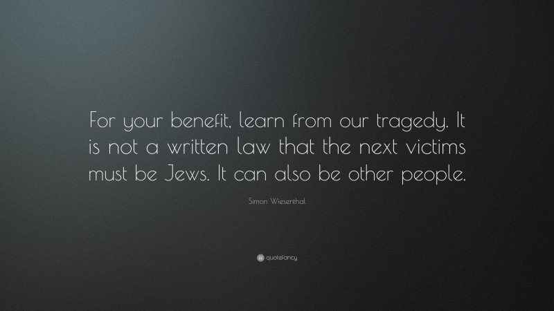 Simon Wiesenthal Quote: “For your benefit, learn from our tragedy. It is not a written law that the next victims must be Jews. It can also be other people.”