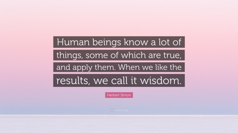 Herbert Simon Quote: “Human beings know a lot of things, some of which are true, and apply them. When we like the results, we call it wisdom.”