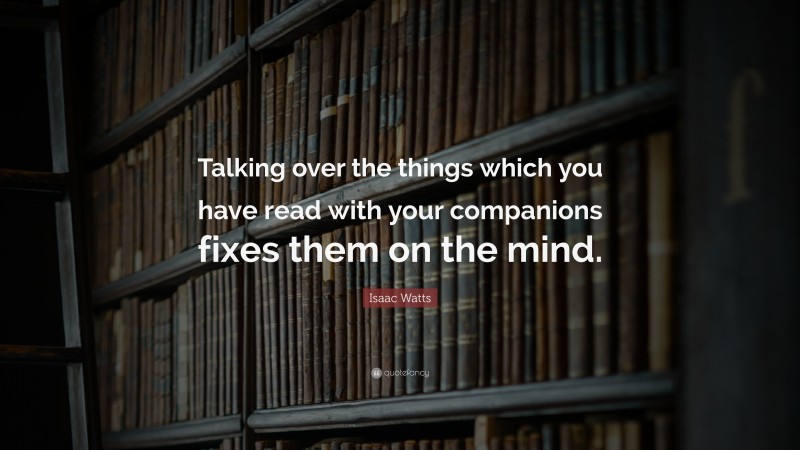 Isaac Watts Quote: “Talking over the things which you have read with your companions fixes them on the mind.”