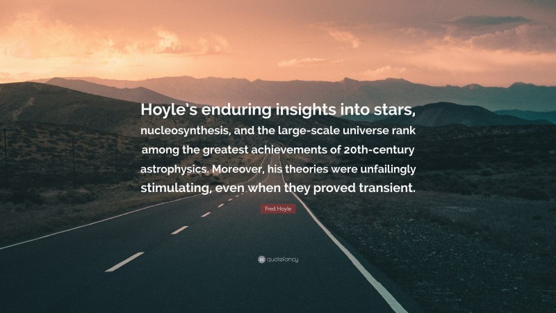 Fred Hoyle Quote: “Hoyle’s enduring insights into stars, nucleosynthesis, and the large-scale universe rank among the greatest achievements of 20th-century astrophysics. Moreover, his theories were unfailingly stimulating, even when they proved transient.”