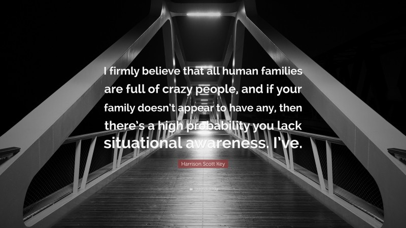 Harrison Scott Key Quote: “I firmly believe that all human families are full of crazy people, and if your family doesn’t appear to have any, then there’s a high probability you lack situational awareness. I’ve.”