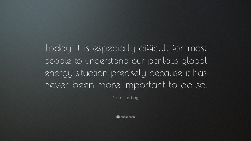 Richard Heinberg Quote: “Today, it is especially difficult for most people to understand our perilous global energy situation precisely because it has never been more important to do so.”