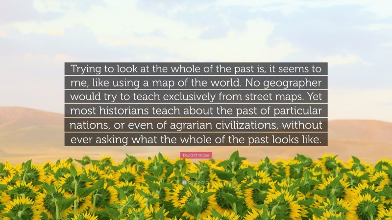 David Christian Quote: “Trying to look at the whole of the past is, it seems to me, like using a map of the world. No geographer would try to teach exclusively from street maps. Yet most historians teach about the past of particular nations, or even of agrarian civilizations, without ever asking what the whole of the past looks like.”