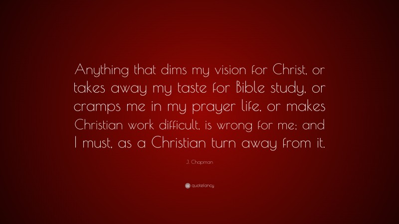J. Chapman Quote: “Anything that dims my vision for Christ, or takes away my taste for Bible study, or cramps me in my prayer life, or makes Christian work difficult, is wrong for me; and I must, as a Christian turn away from it.”