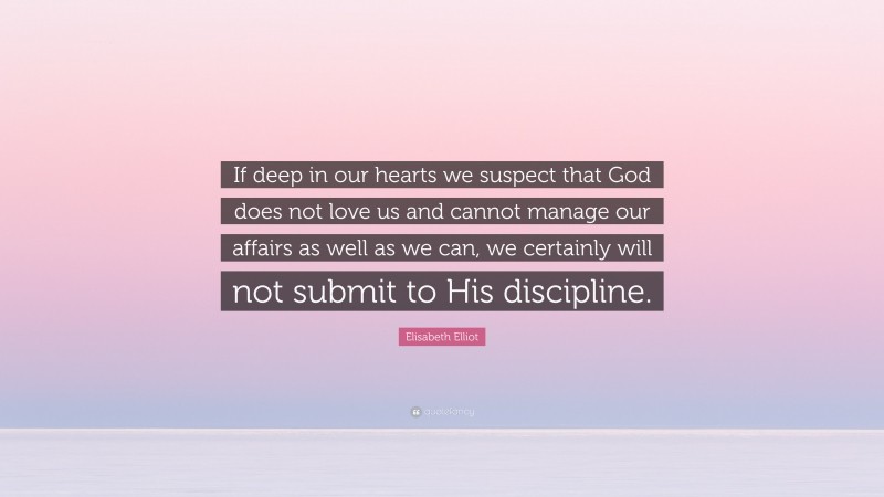 Elisabeth Elliot Quote: “If deep in our hearts we suspect that God does not love us and cannot manage our affairs as well as we can, we certainly will not submit to His discipline.”