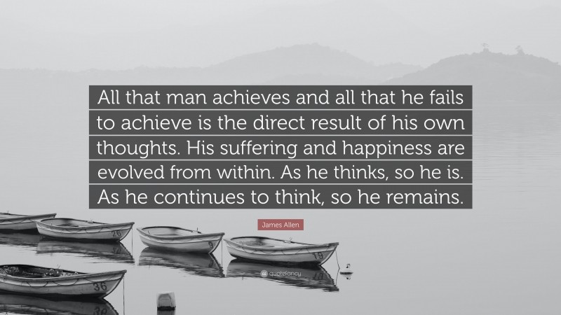 James Allen Quote: “All that man achieves and all that he fails to achieve is the direct result of his own thoughts. His suffering and happiness are evolved from within. As he thinks, so he is. As he continues to think, so he remains.”