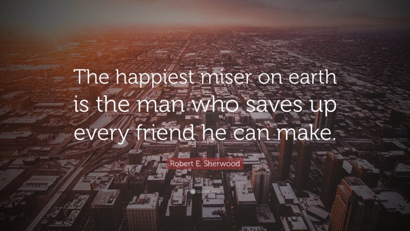 Robert E. Sherwood Quote: “The happiest miser on earth is the man who saves up every friend he can make.”