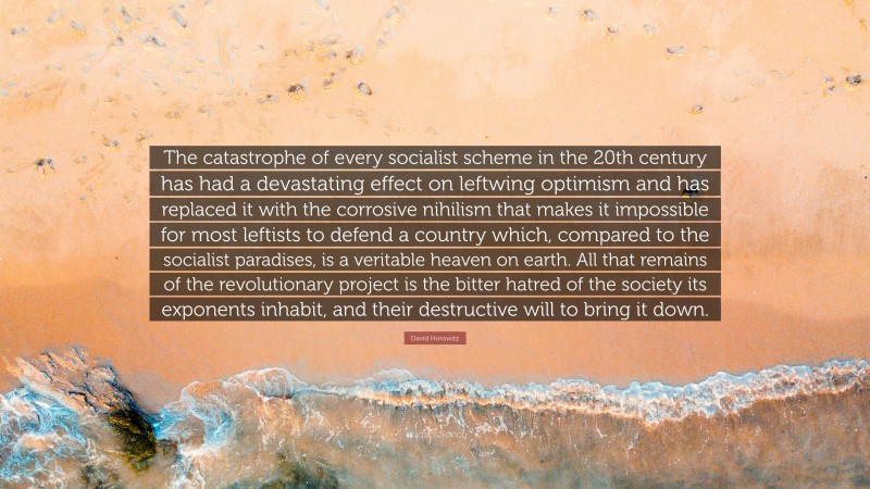 David Horowitz Quote: “The catastrophe of every socialist scheme in the 20th century has had a devastating effect on leftwing optimism and has replaced it with the corrosive nihilism that makes it impossible for most leftists to defend a country which, compared to the socialist paradises, is a veritable heaven on earth. All that remains of the revolutionary project is the bitter hatred of the society its exponents inhabit, and their destructive will to bring it down.”