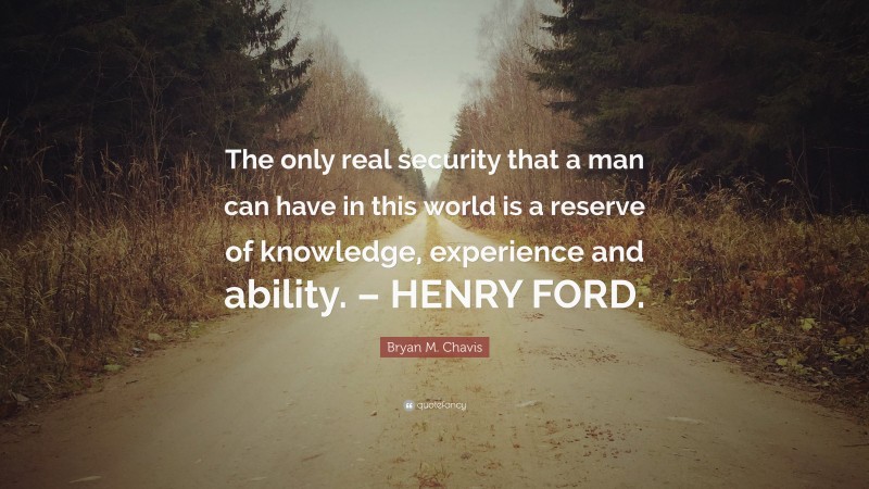 Bryan M. Chavis Quote: “The only real security that a man can have in this world is a reserve of knowledge, experience and ability. – HENRY FORD.”