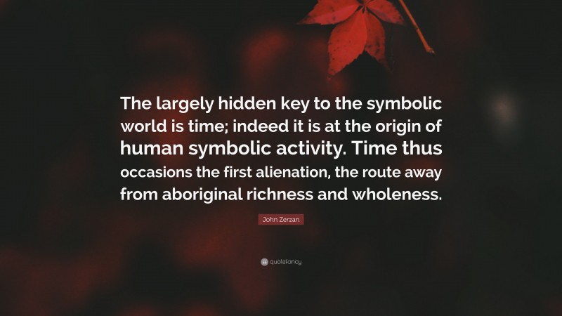 John Zerzan Quote: “The largely hidden key to the symbolic world is time; indeed it is at the origin of human symbolic activity. Time thus occasions the first alienation, the route away from aboriginal richness and wholeness.”
