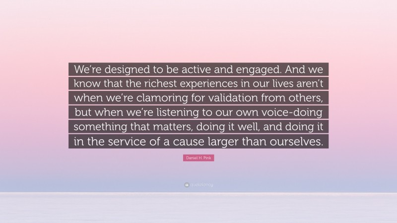 Daniel H. Pink Quote: “We’re designed to be active and engaged. And we know that the richest experiences in our lives aren’t when we’re clamoring for validation from others, but when we’re listening to our own voice-doing something that matters, doing it well, and doing it in the service of a cause larger than ourselves.”