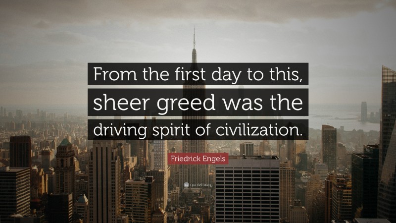 Friedrick Engels Quote: “From the first day to this, sheer greed was the driving spirit of civilization.”