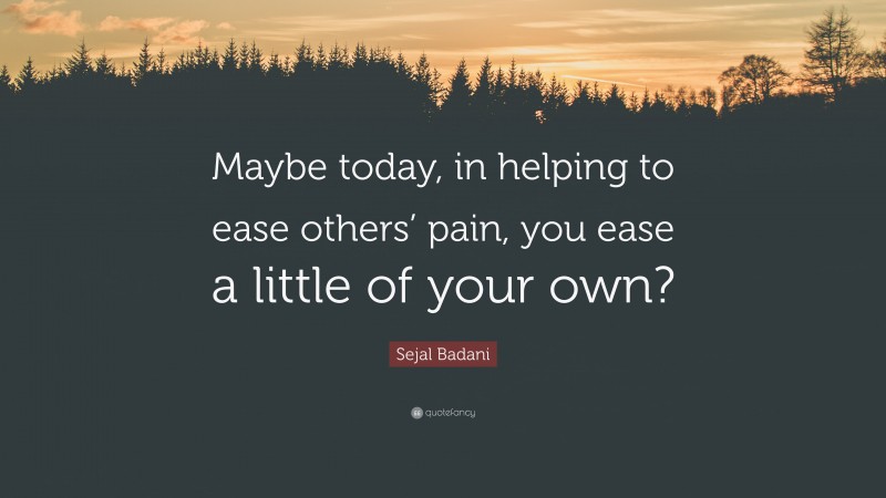 Sejal Badani Quote: “Maybe today, in helping to ease others’ pain, you ease a little of your own?”