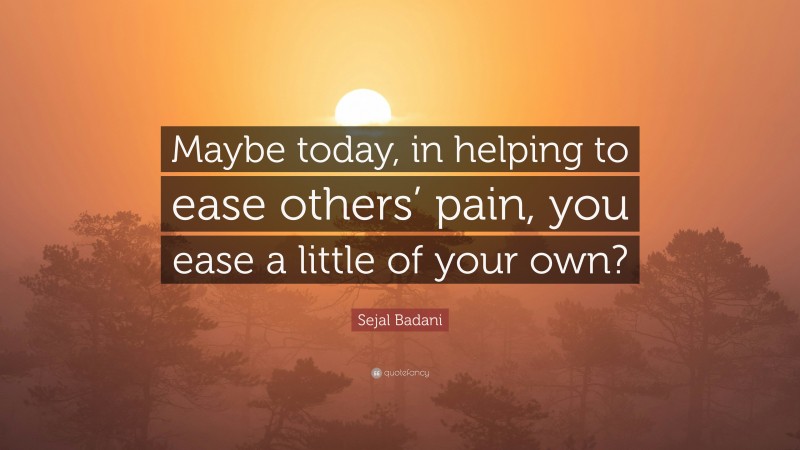 Sejal Badani Quote: “Maybe today, in helping to ease others’ pain, you ease a little of your own?”