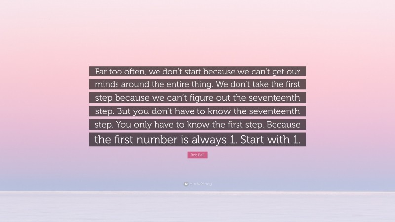 Rob Bell Quote: “Far too often, we don’t start because we can’t get our minds around the entire thing. We don’t take the first step because we can’t figure out the seventeenth step. But you don’t have to know the seventeenth step. You only have to know the first step. Because the first number is always 1. Start with 1.”