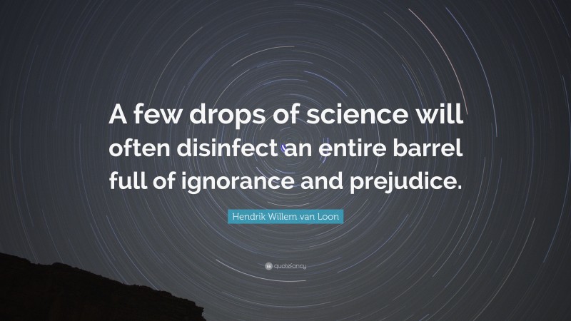 Hendrik Willem van Loon Quote: “A few drops of science will often disinfect an entire barrel full of ignorance and prejudice.”
