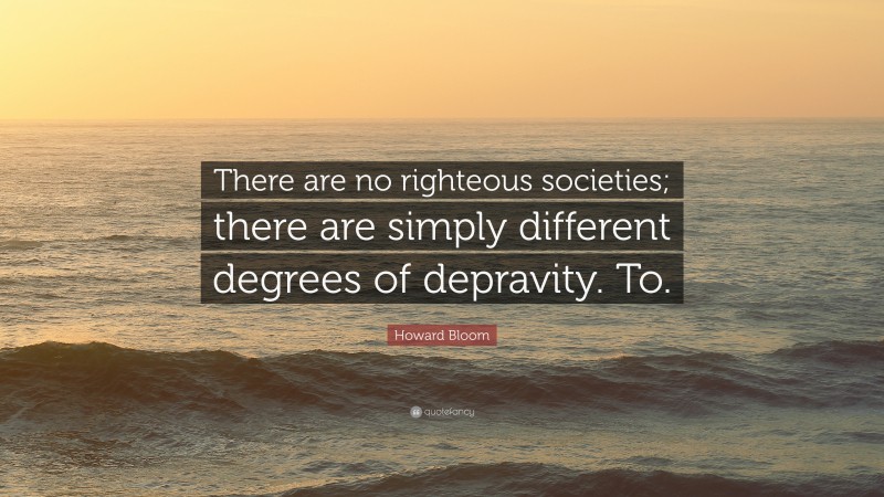 Howard Bloom Quote: “There are no righteous societies; there are simply different degrees of depravity. To.”