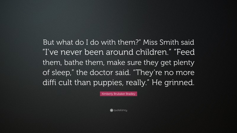 Kimberly Brubaker Bradley Quote: “But what do I do with them?” Miss Smith said “I’ve never been around children.” “Feed them, bathe them, make sure they get plenty of sleep,” the doctor said. “They’re no more diffi cult than puppies, really.” He grinned.”