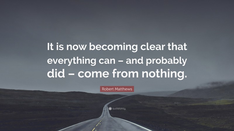 Robert Matthews Quote: “It is now becoming clear that everything can – and probably did – come from nothing.”