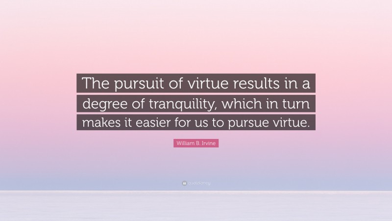 William B. Irvine Quote: “The pursuit of virtue results in a degree of tranquility, which in turn makes it easier for us to pursue virtue.”