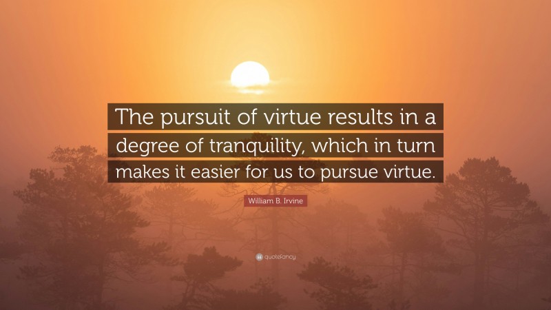 William B. Irvine Quote: “The pursuit of virtue results in a degree of tranquility, which in turn makes it easier for us to pursue virtue.”