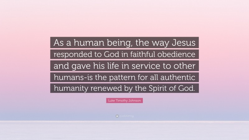 Luke Timothy Johnson Quote: “As a human being, the way Jesus responded to God in faithful obedience and gave his life in service to other humans-is the pattern for all authentic humanity renewed by the Spirit of God.”