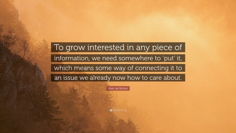 Alain de Botton Quote: “To grow interested in any piece of information, we need somewhere to ‘put’ it, which means some way of connecting it to an issue we already now how to care about.”