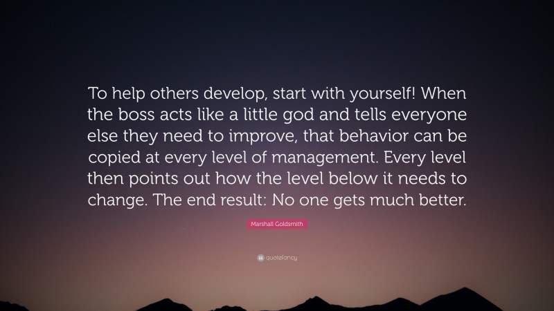 Marshall Goldsmith Quote: “To help others develop, start with yourself! When the boss acts like a little god and tells everyone else they need to improve, that behavior can be copied at every level of management. Every level then points out how the level below it needs to change. The end result: No one gets much better.”