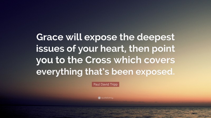 Paul David Tripp Quote: “Grace will expose the deepest issues of your heart, then point you to the Cross which covers everything that’s been exposed.”