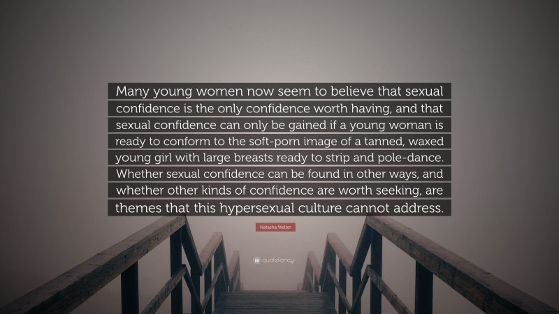 Natasha Walter Quote: “Many young women now seem to believe that sexual confidence is the only confidence worth having, and that sexual confidence can only be gained if a young woman is ready to conform to the soft-porn image of a tanned, waxed young girl with large breasts ready to strip and pole-dance. Whether sexual confidence can be found in other ways, and whether other kinds of confidence are worth seeking, are themes that this hypersexual culture cannot address.”