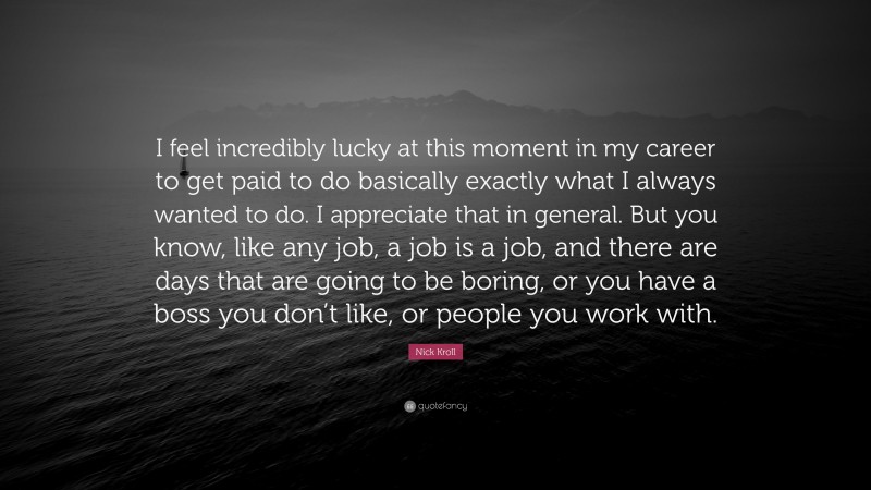 Nick Kroll Quote: “I feel incredibly lucky at this moment in my career to get paid to do basically exactly what I always wanted to do. I appreciate that in general. But you know, like any job, a job is a job, and there are days that are going to be boring, or you have a boss you don’t like, or people you work with.”