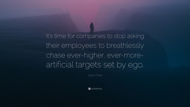 Jason Fried Quote: “It’s time for companies to stop asking their employees to breathlessly chase ever-higher, ever-more-artificial targets set by ego.”
