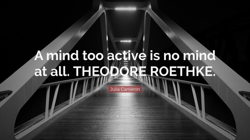 Julia Cameron Quote: “A mind too active is no mind at all. THEODORE ROETHKE.”