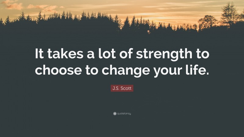 J.S. Scott Quote: “It takes a lot of strength to choose to change your life.”