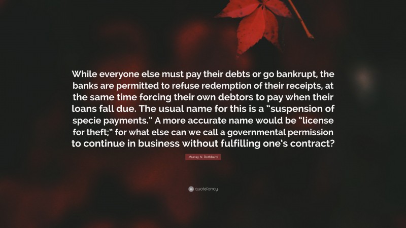 Murray N. Rothbard Quote: “While everyone else must pay their debts or go bankrupt, the banks are permitted to refuse redemption of their receipts, at the same time forcing their own debtors to pay when their loans fall due. The usual name for this is a “suspension of specie payments.” A more accurate name would be “license for theft;” for what else can we call a governmental permission to continue in business without fulfilling one’s contract?”