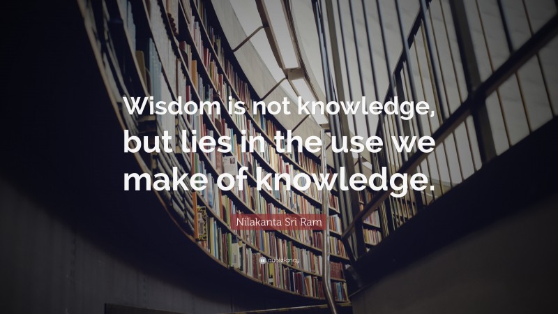 Nilakanta Sri Ram Quote: “Wisdom is not knowledge, but lies in the use we make of knowledge.”