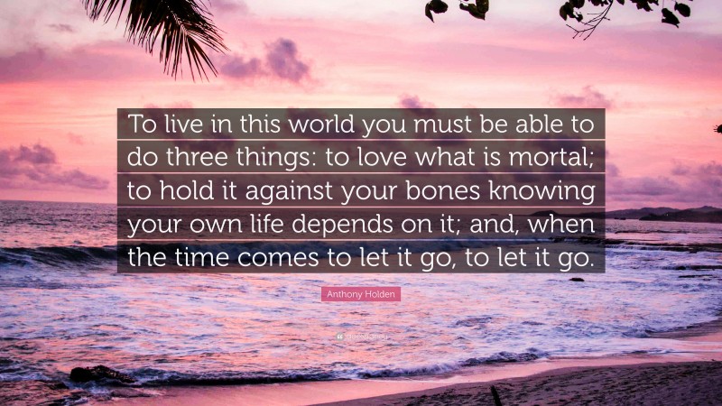 Anthony Holden Quote: “To live in this world you must be able to do three things: to love what is mortal; to hold it against your bones knowing your own life depends on it; and, when the time comes to let it go, to let it go.”