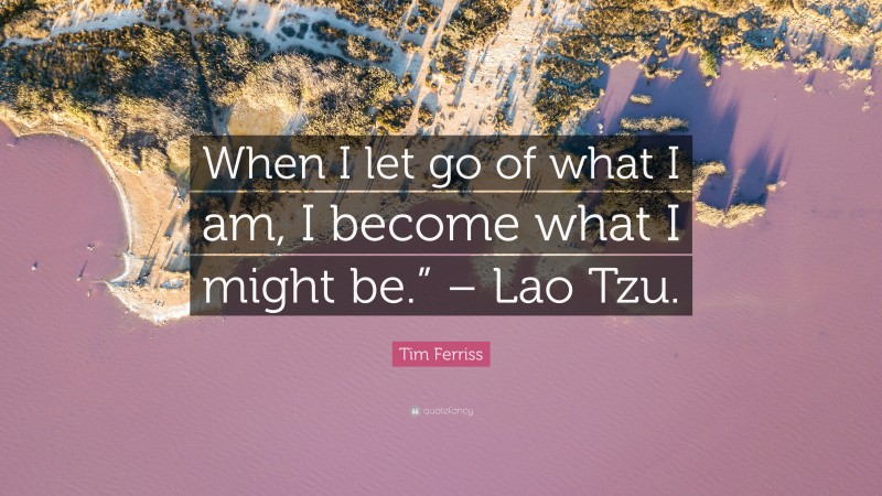 Tim Ferriss Quote: “When I let go of what I am, I become what I might be.” – Lao Tzu.”