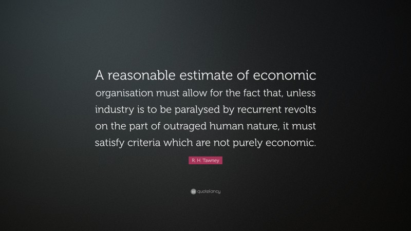 R. H. Tawney Quote: “A reasonable estimate of economic organisation must allow for the fact that, unless industry is to be paralysed by recurrent revolts on the part of outraged human nature, it must satisfy criteria which are not purely economic.”