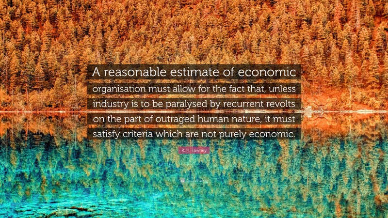 R. H. Tawney Quote: “A reasonable estimate of economic organisation must allow for the fact that, unless industry is to be paralysed by recurrent revolts on the part of outraged human nature, it must satisfy criteria which are not purely economic.”