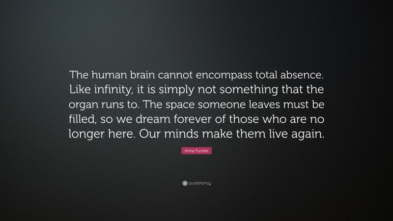 Anna Funder Quote: “The human brain cannot encompass total absence. Like infinity, it is simply not something that the organ runs to. The space someone leaves must be filled, so we dream forever of those who are no longer here. Our minds make them live again.”