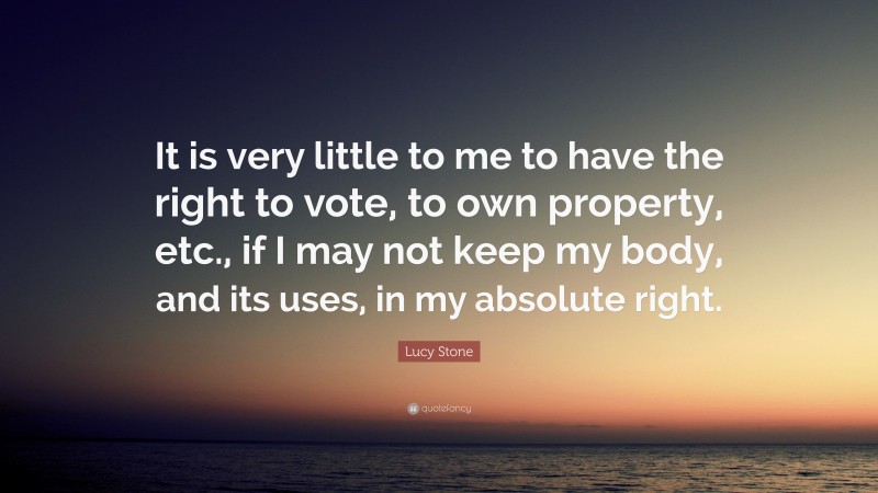 Lucy Stone Quote: “It is very little to me to have the right to vote, to own property, etc., if I may not keep my body, and its uses, in my absolute right.”