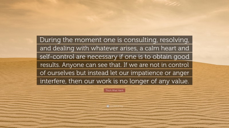Thich Nhat Hanh Quote: “During the moment one is consulting, resolving, and dealing with whatever arises, a calm heart and self-control are necessary if one is to obtain good results. Anyone can see that. If we are not in control of ourselves but instead let our impatience or anger interfere, then our work is no longer of any value.”