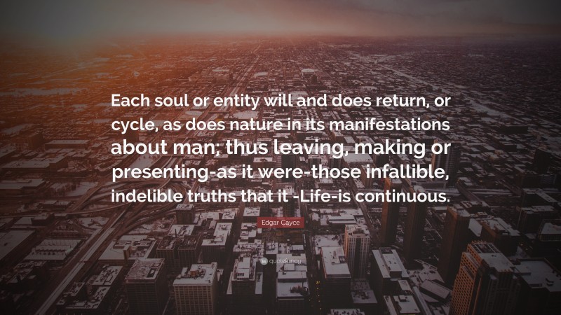 Edgar Cayce Quote: “Each soul or entity will and does return, or cycle, as does nature in its manifestations about man; thus leaving, making or presenting-as it were-those infallible, indelible truths that it -Life-is continuous.”