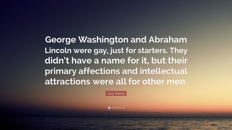Larry Kramer Quote: “George Washington and Abraham Lincoln were gay, just for starters. They didn’t have a name for it, but their primary affections and intellectual attractions were all for other men.”